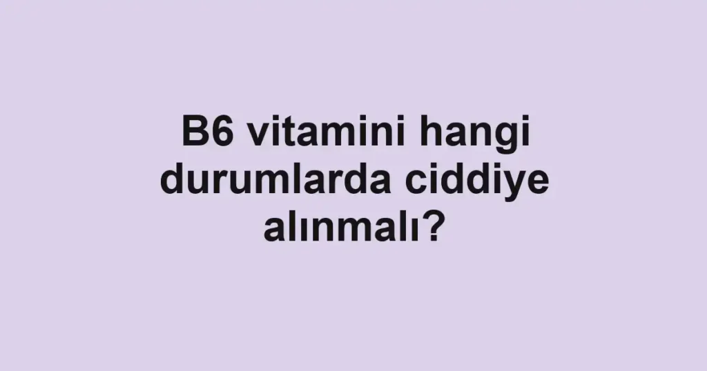 B6 vitamini hangi durumlarda ciddiye alınmalı?